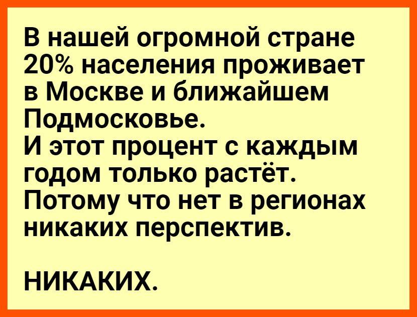 В нашей огромной стране 20 населения проживает в Москве и ближайшем Подмосковье И этот процент с каждым ГОДОМ ТОЛЬКО растёт ПОТОМУ ЧТО НОТ В регионах НИКЭКИХ перспектив НИКАКИХ