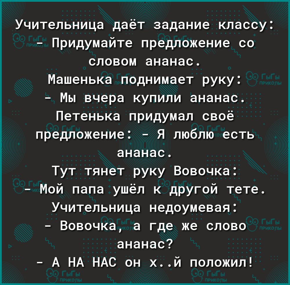 Учительница даёт задание классу Придумайте предложение со словом ананас Машенька поднимает руку Мы вчера купили ананас Петенька придумал своё предложение Я люблю есть ананас Тут тянет руку Вовочка Мой папа ушёл к другой тете Учительница недоумевая Вовочка а где же слово ананас А НА НАС он хй положил