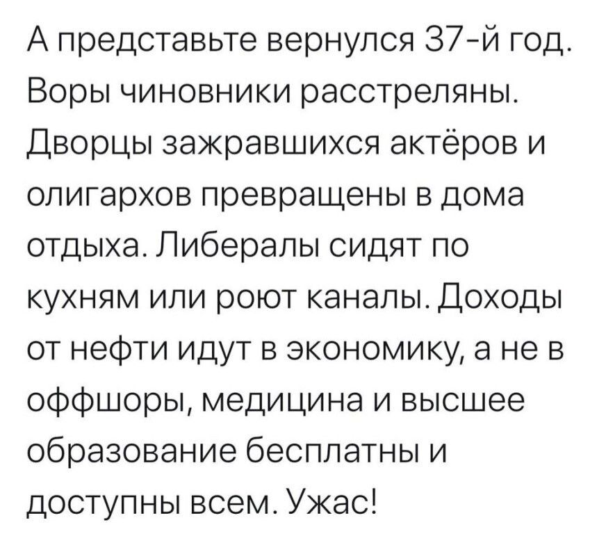А представьте вернулся 37й год Воры чиновники расстреляны Дворцы зажравшихся актёров и олигархов превращены в дома отдыха Либералы сидят по кухням или роют каналы Доходы от нефти идут в экономику а не в оффшоры медицина и высшее образование бесплатны и доступны всем Ужас