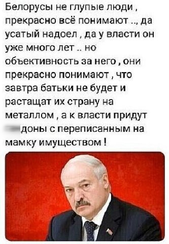 Белорусы не ГПУПЫЭ ЛЮДИ прекрасно всё понимают да усатый надоел да у власти он УЖЕ МНОГО ЛЕТ НО ОБЪЕКТИВНОСТЬ за него ОНИ прекрасно понимают что завтра батьки не будет и растащат их страну на МЭТЗПЛОМ а К ВЛЭСТИ ПрИдУТ АДОНЫ С ПЕРЕПИСЕННЫМ НЭ мам ку имуществом