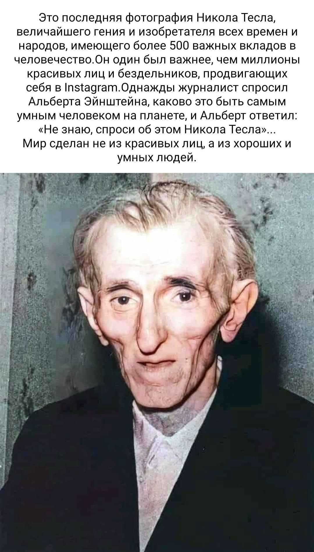 Это последняя фотография Никола Тесла величайшего гения и изобретателя всех времен и народов имеющего более 500 важных вкладов в человечествоОн один был важнее чем миллионы красивых лиц и бездельников продвигающих себя в пзта9гат0днажды журналист спросил Альберта Эйнштейна каково это быть самым умным человеком на планете и Альберт ответил Не знаю спроси об этом Никола Тесла Мир сделан не из красив