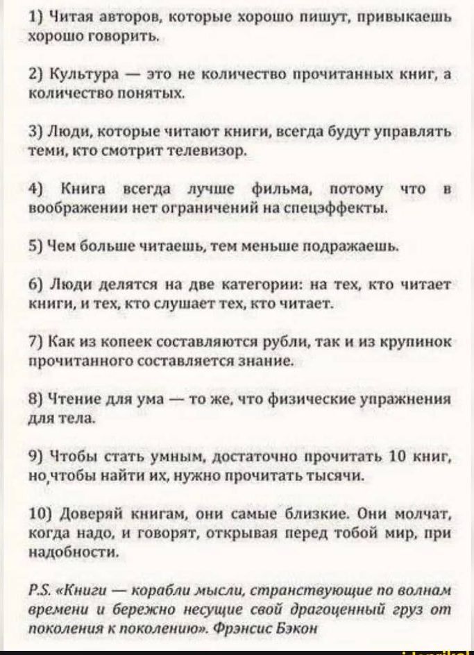 1 Читая авторов которые хорошо пишут привыкаешь ХОРОШО ГОВОРИТЬ 2 Культура это не количество прочитанных книг а количество понятых 3 Люди которые читают книги всегда будут управлять теми кто смотрит телевизор 4 Книга всегда лучше Фильма потому что в воображении нет ограничений на спецэффекты 5 Чем больше читаешь тем меньше подражаешь 6 Люди делятся на две категории на тех кто читает книги и тех кт