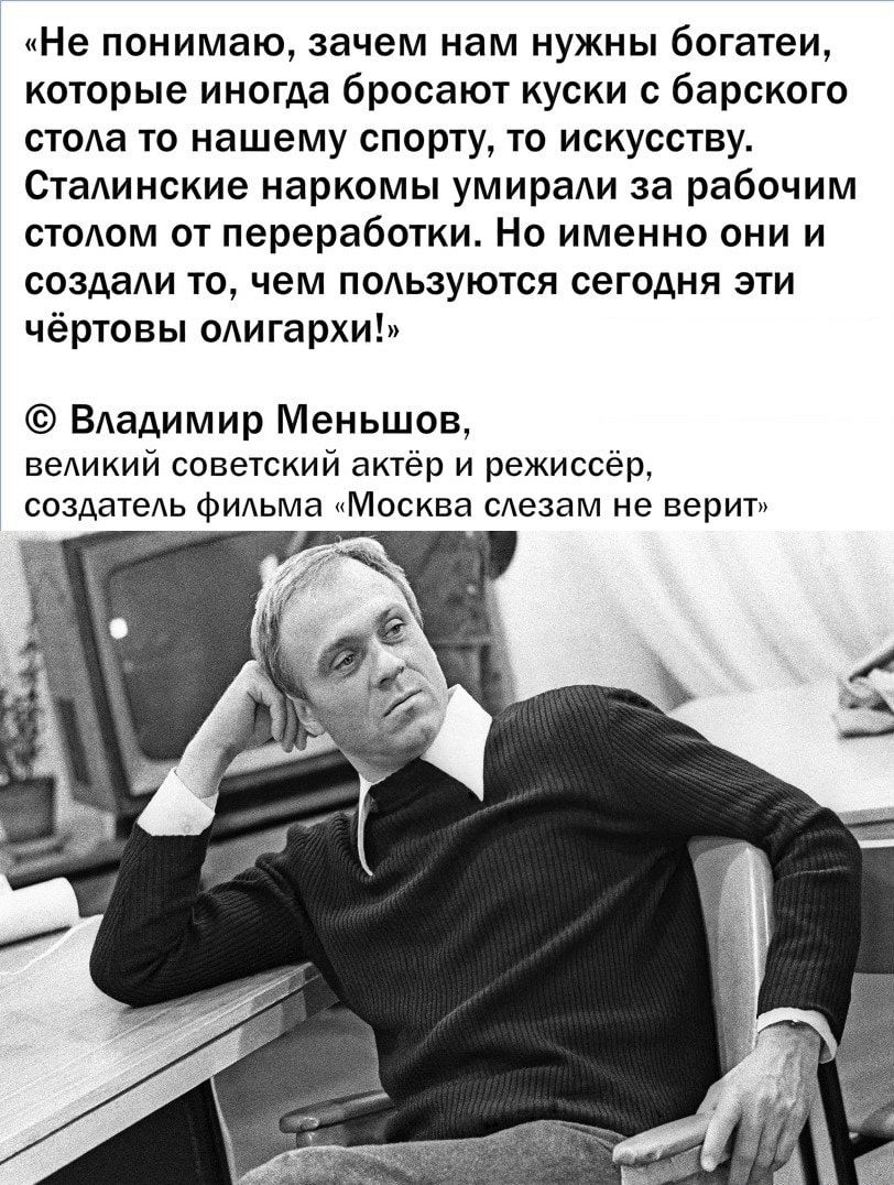 Не понимаю зачем нам нужны 60гатеи которые иногда бросают куски с барского стола то нашему спорту то искусству Стаинские наркомы умираАи за рабочим стодом от переработки Но именно они и создали то чем пользуются сегодня эти чёртовы олигархи Владимир Меньшов веАикий советский актёр и режиссёр создатеАь ФИАЬМЭ Москва сАезам не верит