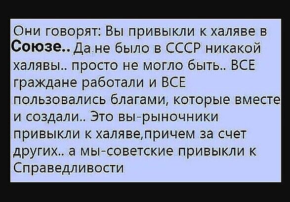 Они говорят Вы привыкли кхаляве в СоюзеДане было в СССР никакой халявы просто не могло быть ВСЕ граждане работали и ВСЕ пользовались благами которые вместе И создали ЭТО ВЫ РЫНОЧНИКИ ПРИВЫКЛИ К ХЭЛЯВЕЛРИЧЭМ за СЧЕТ дРУГИХ а МЫ СОВЭТСКИЭ ПРИБЫКЛИ К Справедливости