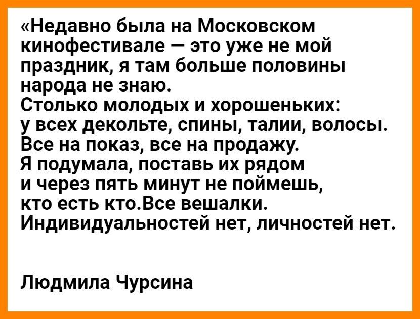 Недавно была на Московском кинофестивале это уже не мой праздник я там больше половины народа не знаю Столько молодых и хорошеньких у всех декольте спины талии волосы Все на показ все на продажу Я подумала поставь их рядом и через пять минут не поймешь кто есть ктоВсе вешалки Индивидуальностей нет личностей нет Людмила Чурсина