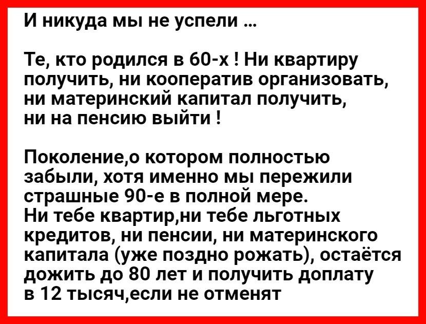 И никуда мы не успели Те кто родился в 60 х Ни квартиру получить ни кооператив организовать ни материнский капитал получить ни на пенсию выйти Поколениео КОТОРОМ ПОЛНОСТЬЮ забыли хотя именно мы пережили страшные 90 е в полной мере Ни тебе квартирни тебе льготных кредитов ни пенсии ни материнского капитала уже поздно рожать остаётся дожить до 80 лет и получить доплату в 12 тысячесли не отменят
