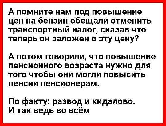 А помните нам под повышение цен на бензин обещали отменить транспортный налог сказав что теперь он заложен в эту цену А ПОТОМ ГОВОРИЛИ ЧТО Повышение пенсионного ВОЗРЗСТЗ НУЖНО дЛЯ ТОГО ЧТОбЫ ОНИ МОГЛИ ПОВЫСИТЬ ПЭНСИИ пенсионерам По факту развод и кидалово И так ведь во всём