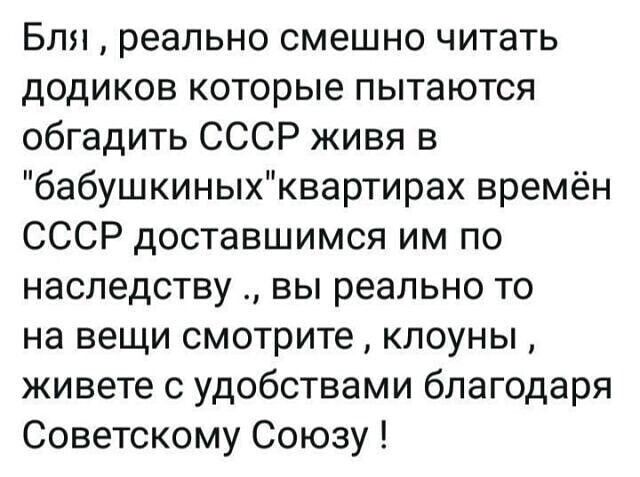 Бля реально смешно читать додиков которые пытаются обгадить СССР живя в бабушкиныхквартирах времён СССР доставшимся им по наследству вы реально то на вещи смотрите клоуны живете с удобствами благодаря Советскому Союзу