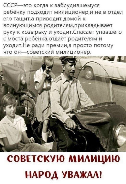 СССРйэто когда к заблудившемуся ребёнку подходит милиционерм не в отдел его тащита приводит домой к волнующимся родителямлрикладывает руку козырьку и уходитдпасает упавшего с моста ребёнкаотдает родителям и уходитНе ради премииа просто потому что тэнсоветский милиционер совпскую мидицию НАРОД УВАЖАА