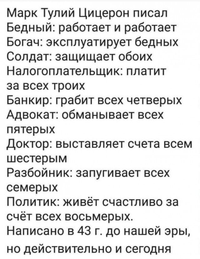 Марк тулий цицерон писал бедный: работает и работает богач: эксплуатирует бедных солдат: защищает обоих налогоплательщик: платит за всех троих банкир: грабит всех четверых адвокат: обманывает всех пятерых доктор: выставляет счета всем шестерым разбойник: запугивает всех семерых политик: живёт счастливо за счёт всех восьмерых. Написано в 43 г. До нашей эры, но действительно и сегодня