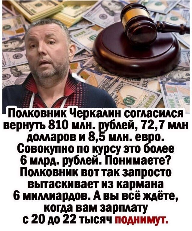 Ц, й  полковник черкалин согласился вернуть 810 млн. Рублей, 72,7 млн долларов и 8,5 млн. Евро. Совокупно по курсу это более 6 млрд. Рублей. Понимаете? Полковник вот так запросто вытаскивает из кармана 6 миллиардов. А вы всё ждёте, когда вам зарплату с20 до 22 тысяч поднимут.