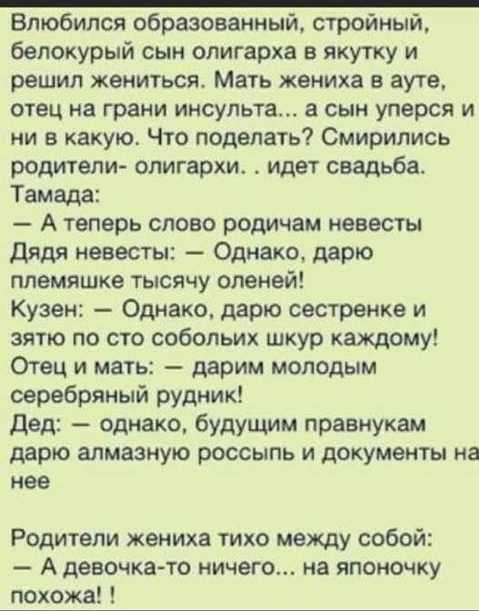 Влюбился образованный, стройный, белокурый сын олигарха в якутку и решил жениться. Мать жениха в ауте, отец на грани инсульта... А сын уперся и ни в какую. Что поделать? Смирились родители олигархи. . Идет свадьба. Тамада:  атеперь слово родичам невесты дядя невесты:  однако, дарю племяшке тысячу оленей! Кузен:  однако, дарю сестренке и зятю по сто собольих шкур каждому! Отец и мать:  дарим молодым серебряный рудник! Дед:  однако, будущим правнукам дарю алмазную россыпь и документы на нее родители жениха тихо между собой: а девочкато ничего... На японочку похожа! !