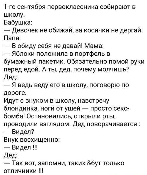 1го сентября первоклассника собирают в школу. Бабушка:  девочек не обижай, за косички не дергай! Папа:  в обиду себя не давай! Мама:  яблоки положила в портфель в бумажный пакетик. Обязательно помой руки перед едой. А ты, дед, почему молчишь? Дед:  я ведь веду его в школу, поговорю по дороге. Идут с внуком в школу, навстречу блондинка, ноги от ушей  просто секс бомба! Остановились, открыли рты, проводили взглядом. Дед поворачивается :  видел? Внук восхищенно:  видел !!! Дед:  так вот, запомни, таких бут только отличники !