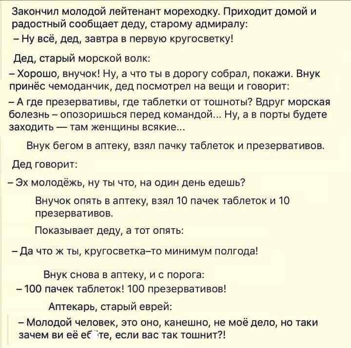 Закончил молодой лейтенант мореходку. Приходит домой и радостный сообщает деду, старому адмиралу:  нувсё, дед, завтра в первую кругосветку! Дед, старый морской волк:  хорошо, внучок! Ну, а что ты в дорогу собрал, покажи. Внук принёс чемоданчик, дед посмотрел на вещи и говори: агде презервативы, где таблетки от тошноты? Вдруг морская болезнь  опозоришься перед командой... Ну, а в порты будете заходить  там женщины всякие... Внук бегом в аптеку, взял пачку таблеток и презервативов. Дед говори: эх молодёжь, ну ты что, на один день едешь? Внучок опять в аптеку, взял 10 пачек таблеток и 10 презервативов. Показывает деду, а тот опять: да что жты, кругосветкато минимум полгода! Внук снова в аптеку, и с порог: 100 пачек таблеток! 100 презервативов! Аптекарь, старый еврей:  молодой человек, это оно, канешно, не моё дело, но таки зачем ви её её те, если вас так тошнит?!