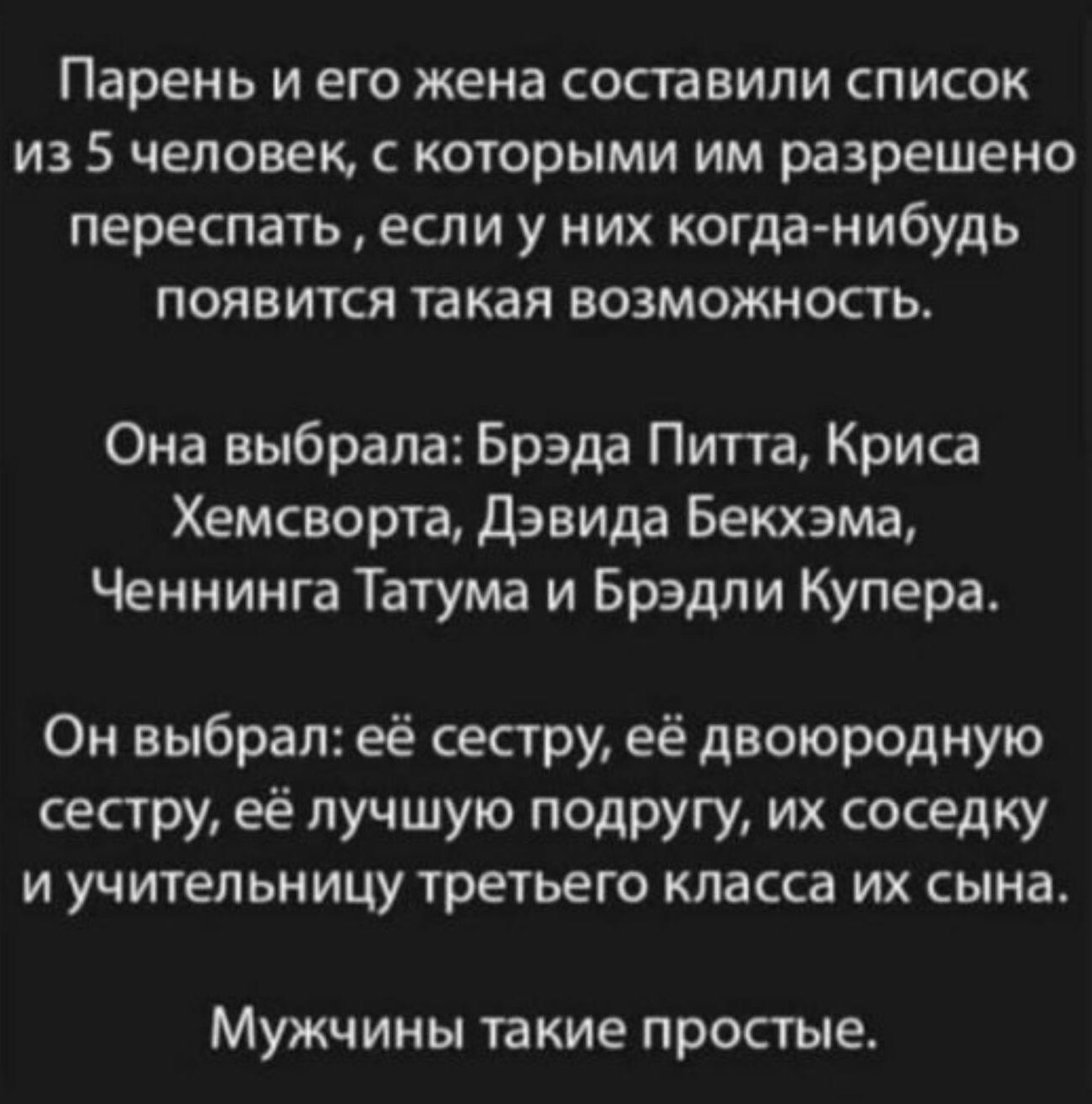 Парень и его жена составили список из 5 человек, с которыми им разрешено переспать  если у них когданибудь появится такая возможность. Она выбрала: брэда питта, криса хемсворта, дэвида бекхэма, ченнинга татума и брэдли купера. Он выбрал: её сестру, её двоюродную сестру, её лучшую подругу, их соседку и учительницу третьего класса их сына. Мужчины такие простые.