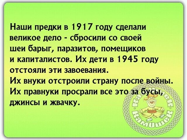 наши предки в 1917 году сделали великое дело  сбросили со своей шеи барыг, паразитов, помещиков и капиталистов. Их дети в 1945 году отстояли эти завоевания. Их внуки отстроили страну после войны. Их правнуки просрали все этоза бхчь, с джинсы и жвачку.