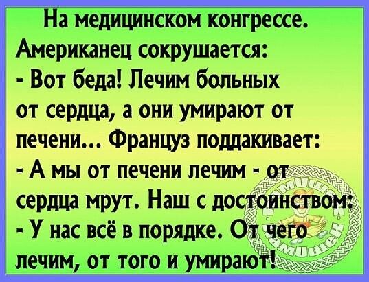 На медицинском конгрессе. Американец сокрушается;  вот беда! Лечим больных от сердца, а они умирают от печени... Француз поддакивает:  а мы от печени лечим  от сердца мрут. Наш с достоинством;  у нас всё в порядке. От чего  лечим, от того и умирают!
