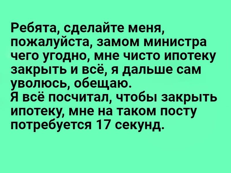 Ребята, сделайте меня, пожалуйста, замом министра чего угодно, мне чисто ипотеку закрыть и всё, я дальше сам уволюсь, обещаю. Я всё посчитал, чтобы закрыть ипотеку, мне на таком посту потребуется 17 секунд.
