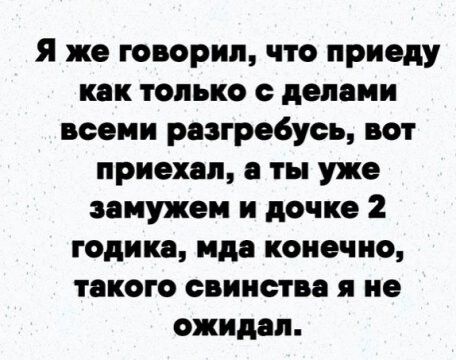 Я же говорил, что приеду как только с делами всеми разгребусь, вот приехал, а ты уже замужем и дочке 2 годика, мда конечно, такого свинства я не ожидал.
