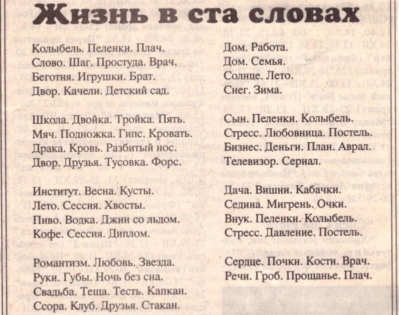 Жизнь в ста словах кольбель. Пеленки. Плач. Дом. Работа. Слово. Шаг. Простуда. Врач. Дом. Семья. Беготня. Игрушки. Брат солние. Лето двор. Качелн. Детский сал, снег. Зима. Шксола. Двойка. Тройка. Пять сын. Пеленки. Колыбель. Мяч. Подножка. Гипс. Кровать.   Стресс. Любовница, постель драка. Кровь. Разбитый нос. Бизнес. Деньги. План. Аврал. Двор. Друзья. Тусовка. Форс 