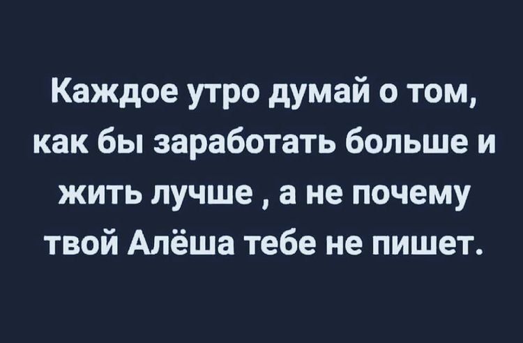 Каждое утро думай о том, как бы заработать больше и жить лучше  а не почему твой алёша тебе не пишет.