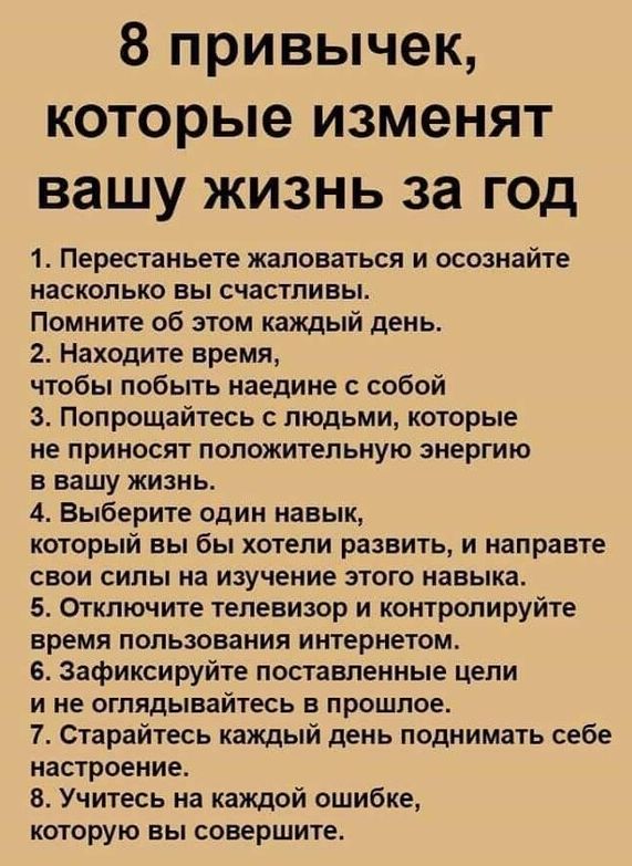 8 привычек, которые изменят вашу жизнь за год 1. Перестаньете жаловаться и осознайте насколько вы счастливы. Помните об этом каждый день. 2. Находите время, чтобы побыть наедине с собой 3. Попрощайтесь с людьми, которые не приносят положительную энергию в вашу жизнь. 4. Выберите один навык, который вы бы хотели развить, и направте свои силы на изучение этого навыка. 5. Отключите телевизор и контролируйте время пользования интернетом. 6. Зафиксируйте поставленные цели ине оглядывайтесь в прошлое. 7. Старайтесь каждый день поднимать себе настроение. 8. Учитесь на каждой ошибке, которую вы совершите.