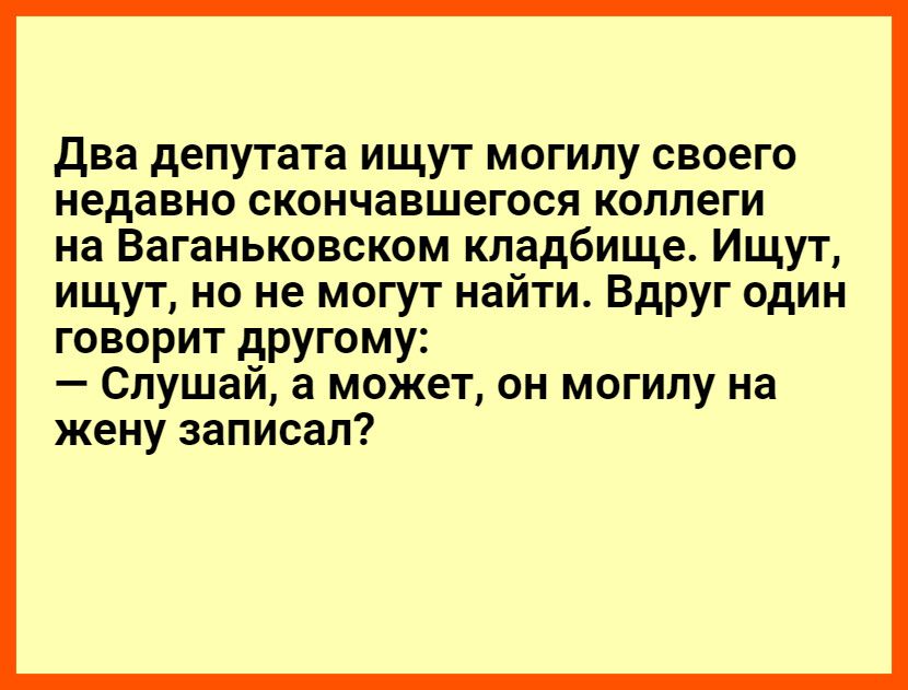 Два депутата ищут могилу своего недавно скончавшегося коллеги на ваганьковском кладбище. Ищут, ищут, но не могут найти. Вдруг один говорит другому:  слушай, а может, он могилу на жену записал?