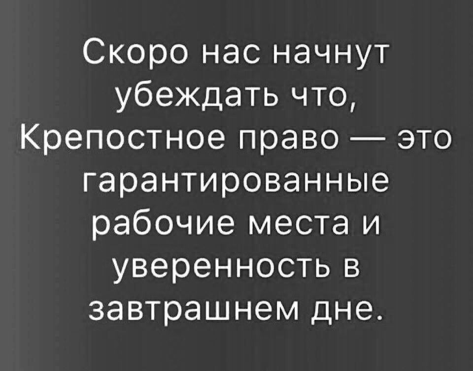 Скоро нас начнут убеждать что Крепостное право это гарантированные рабочие места и уверенность в завтрашнем дне