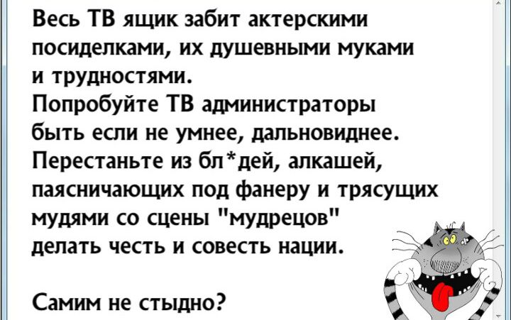 Весь ТВ ящик забит актерскими посиделками их душевными муками и трудностями Попробуйте ТВ администраторы быть если не умнее дапьновиднее Перестаньте из блдей алкашей паясничающих под фанеру и трясущих мудями со сцены мудрецов делать честь и совесть нации Самим не стыдно