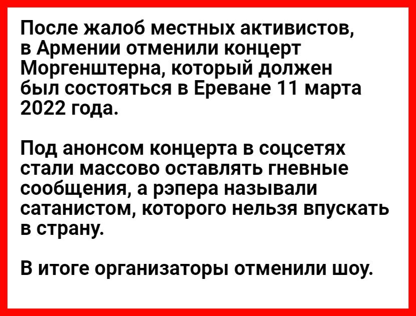 После жалоб местных активистов, в армении отменили концерт моргенштерна, который должен был состояться в ереване 11 марта 2022 года. Под анонсом концерта в соцсетях стали массово оставлять гневные сообщения, а рэпера называли сатанистом, которого нельзя впускать в страну. В итоге организаторы отменили шоу.