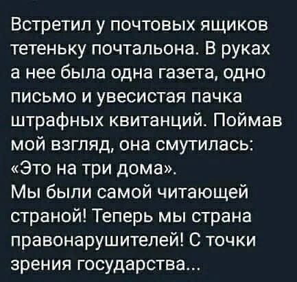 Встретил у почтовых ящиков тетеньку почтальона. В руках а нее была одна газета, одно письмо и увесистая пачка штрафных квитанций. Поймав мой взгляд, она смутилась: «это на три дома». Мы были самой читающей страной! Теперь мы страна правонарушителей! С точки зрения государства...