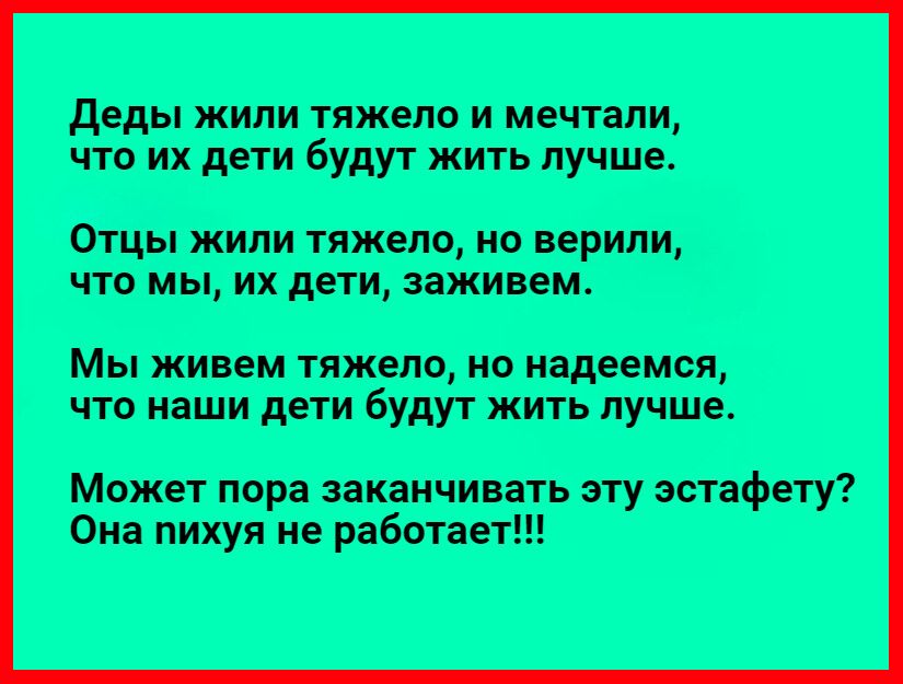 деды жили тяжело и мечтали что их дети будут жить пучше ОТЦЫ ЖИЛИ ТЯЖЗПО НО верили ЧТО МЫ ИХ дети заживем Мы живем тяжело но надеемся что наши дети будут жить пучше Может пора заканчивать эту эстафету Она нихуя не работает