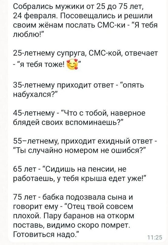 Собрались мужики от 25 до 75 лет 24 февраля Посовещапись и решили своим жёнам послать СМС ки Я тебя люблю 25 летнему супруга СМСкой отвечает я тебя тоже 35 летнему приходит ответ опять набухапся 45 летнему Что с тобой наверное блядей своих вспоминаешь 55летнему приходит ехидный ответ Ты случайно номером не ошибся 65 лет Сидишь на пенсии не работаешь у тебя крыша едет уже 75 лет бабка подозвапа сын