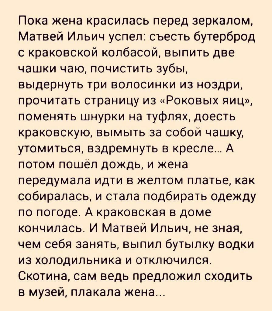 Пока жена красилась перед зеркалом Матвей Ильич успел съесть бутерброд с краковской колбасой выпить две чашки чаю почистить зубы выдернуть три волосинки из ноздри прочитать страницу из Роковых яиц поменять шнурки на туфлях доесть краковскую вымыть за собой чашку утомиться вздремнуть в кресле А потом пошёл дождь и жена передумала идти в желтом платье как собиралась и стала подбирать одежду по погод