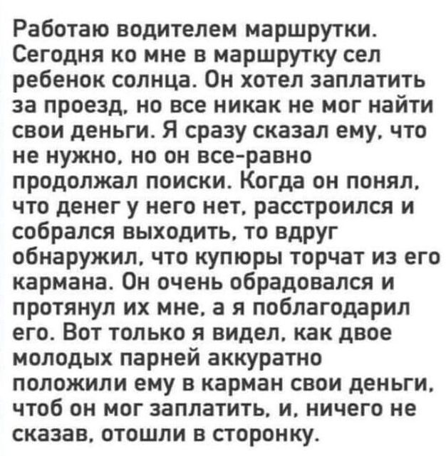 Работаю водителем маршрутки Сегодня ко мне в маршрутку сел ребенок солнца Он хотел заплатить за проезд но все никак не мог найти свои деньги Я сразу сказал ему что не нужно но он всеравно продолжал поиски Когда он понял что денег у него нет расстроился и собрался выходить то вдруг обнаружил что купюры торчат из его кармана Он очень обрадовался и протянул их мне а я поблагодарил его Вот только я ви