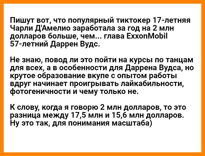 Пишут вот что популярный тиктокер 17 летняя Чарли дАмелио заработала за год на 2 млн долларов больше чем глава ЕххопМоЬіі 57 летний даррен Вудс Не знаю повод ли это пойти на курсы по танцам для всех а в особенности для даррена Вудса но крутое образование вкупе с опытом работы вдруг начинает проигрывать лайкабильности фотогеничности и чему только не К слову когда я говорю 2 млн долларов то это разн