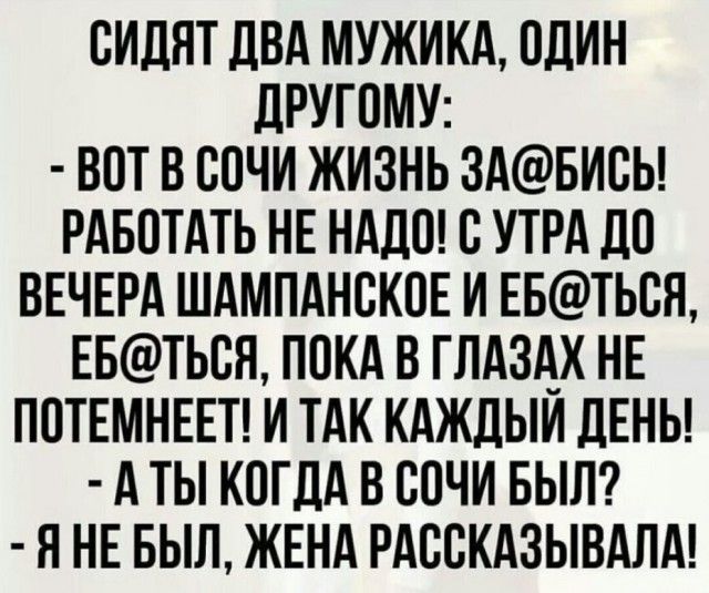 ОИДЯТ дВА МУЖИКА ОДИН дРУГОМУ ВОТ В ООЧИ ЖИЗНЬ 3АБИОЬ РАБОТАТЬ НЕ НАДО О УТРА ЛО ВЕЧЕРА ШАМПАНОКОЕ И ЕБТЬОН ЕБТЬОЯ ПОКА В ГЛАЗАХ НЕ ПОТЕМНЕЕТ И ТАК КАЖЛЫИ ДЕНЬ А ТЫ КОГДА В СОЧИ БЫЛ Я НЕ БЫЛ ЖЕНА РАООКАЗЫВАЛА