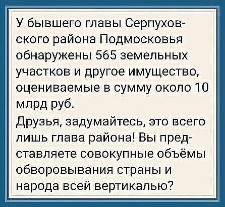 У бывшего главы Серпухов ского района Подмосковья обнаружены 565 земельных участков и другое имущество оцениваемые в сумму около 10 млрд руб Друзья задумайтесь это всего лишь глава района Вы пред ставляете совокупные объёмы обворовывания страны и народа всей вертикалью