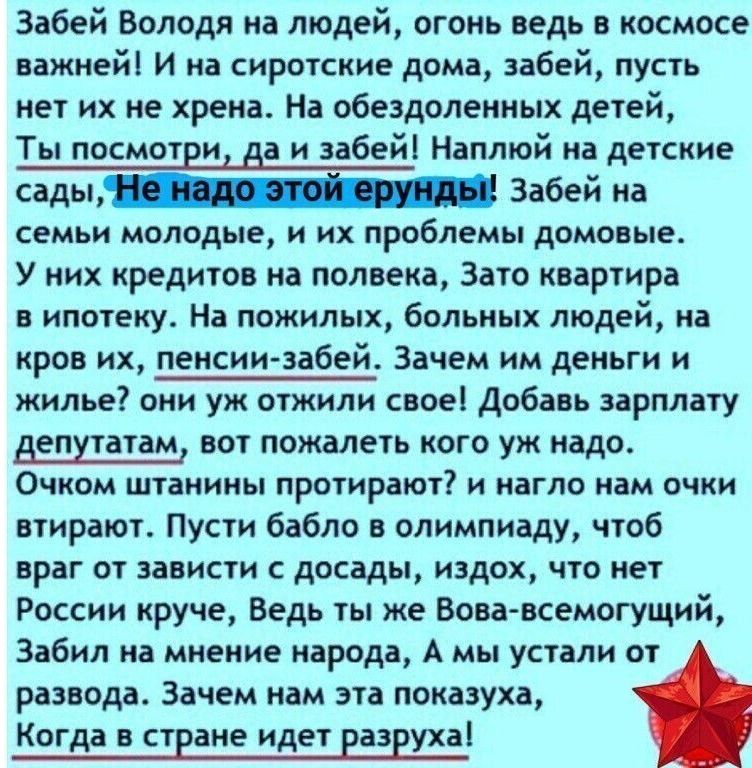 Забей Володя на людей огонь ведь в космосе важней И на сиротские дома забей пусть нет их не хрена На обездоленных детей Ты посмотри да и забей Наплюй на детские садьи_ Забей 3 семьи молодые и их проблемы домовые У них кредитов на полвека Зато квартира в ипотеку На пожилых больных людей на кров их пенсиизабей Зачем им деньги и жилье они уж отжили свое добавь зарплату депутатам вот пожалеть кого уж 