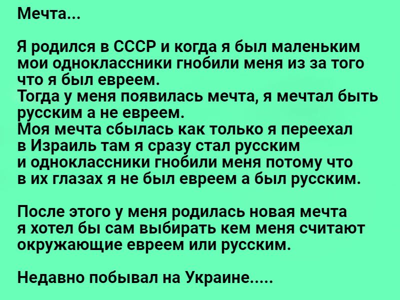 Мечта Я родился в СССР и когда я был маленьким мои одноклассники гнобили меня из за того что я был евреем Тогда у меня появилась мечта я мечтал быть русским а не евреем Моя мечта сбылась как только я переехал в Израиль там я сразу стал русским и одноклассники гнобили меня потому что в их глазах я не был евреем а был русским После этого у меня родилась новая мечта я хотел бы сам выбирать кем меня с