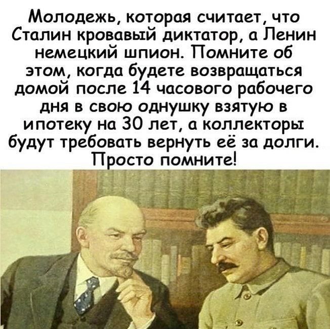 Молодежь которая считает что Сталин кровавый диктатор а Ленин немецкий шпион Помните об этом когда будете возвращаться домой после 14 часового рабочего дня в свою однушку взятую в ипотеку На 30 лет а коллекторы будут требовать вернуть её за долги Просто помните г ЁЁ