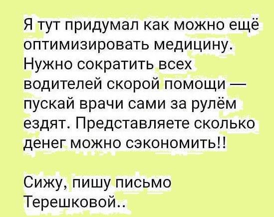 Я тут придумал как можно ещё оптимизировать медицину Нужно сократить всех водителей скорой помощи пускай врачи сами за рулём ездят Представляете сколько денег можно сэкономить Сижу пишу письмо Терешковой