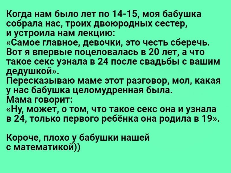 Когда нам было лет по 14 15 моя бабушка собрала нас троих двоюродных сестер и устроила нам лекцию Самое главное девочки это честь сберечь Вот я впервые поцеловапась в 20 лет а что такое секс узнала в 24 после свадьбы с вашим дедушкой Пересказываю маме этот разговор мол какая у нас бабушка цепомудренная была Мама говорит Ну может о том что такое секс она и узнала в 24 только первого ребёнка она род