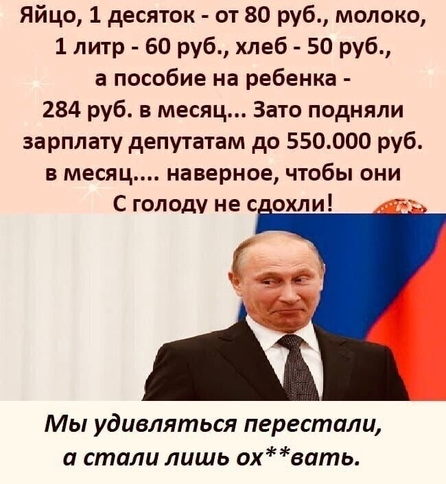 Яйцо 1 десяток от 80 руб молоко 1 литр 60 руб хлеб 50 руб а пособие на ребенка 284 руб в месяц Зато подняли зарплату депутатам до 550000 руб в месяц наверное чтобы они С голоду не с охли Мы удивляться перестали и стали лишь охвать