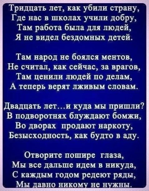 Тридцать лет как убили страну Где нас в школах учили добру Там работа была для людей Я не видел бездомных детей Там народ не боялся ментов Не считал как сейчас за врагов Там ценили шодей по делам А теперь верят лживнм словам Двадцать лети куда мы пришли В подворотш блуцдвют бомжи Во дворах продают наркоту Безнеходность как будто в аду Отворите пошире глаза Мы все дальше идем в никуда С каждым годо