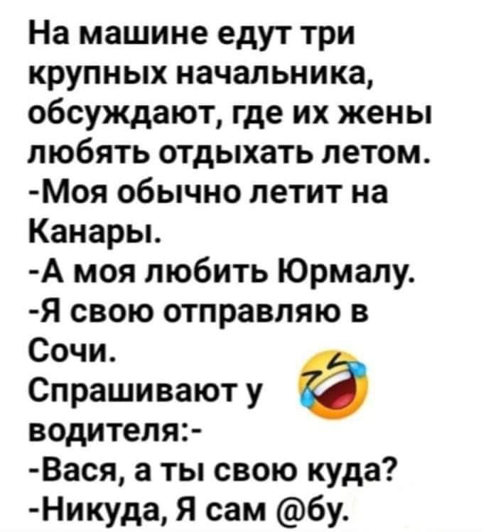На машине едут три крупных начальника, обсуждают, где их жены любять отдыхать летом. Моя обычно летит на канары. А моя любить юрмалу. Я свою отправляю в сочи. Спрашивают у водителя: вася, а ты свою куда? Никуда, я сам бу.