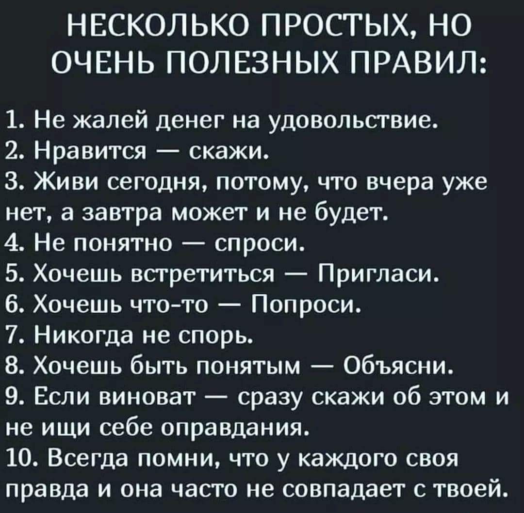 Несколько простых, но очень полезных правил: 1. Не жалей денег на удовольствие. 2. Нравится  скажи. З. Живи сегодня, потому, что вчера уже нет, а завтра может и не будет. 4. Не понятно  спроси. 5. Хочешь встретиться  пригласи. 6. Хочешь чтото  попроси. 7. Никогда не спорь. 8. Хочешь быть понятым  объясни. 9. Если виноват  сразу скажи об этом и не ищи себе оправдания. 10. Всегда помни, что у каждого своя правда и она часто не совпадает с твоей.