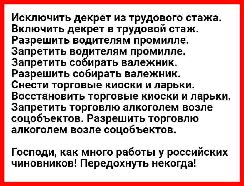 Исключить декрет из трудового стажа Включить декрет в трудовой стаж Разрешить водителям промилле Запретить водителям промилле Запретить собирать вапежник Разрешить собирать валежник Снести торговые киоски и ларьки Восстановить торговые киоски и ларьки Запретить торговлю алкоголем возле соцобъектов Разрешить торговлю алкоголем возле соцобъектов Господи как много работы у российских чиновников Перед