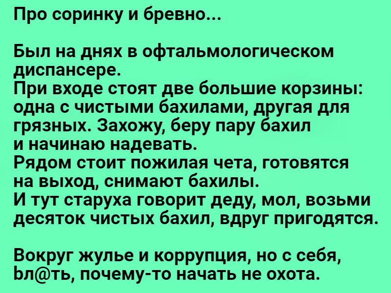 Про соринку и бревно... Был на днях в офтальмологическом диспансере. При входе стоят две большие корзины: одна с чистыми бахилами, другая для грязных. Захожу, беру пару бахил и начинаю надевать. Рядом стоит пожилая чета, готовятся на выход, снимают бахилы. И тут старуха говорит деду, мол, возьми десяток чистых бахил, вдруг пригодятся. Вокруг жулье и коррупция, но с себя, блть, почемуто начать не охота.