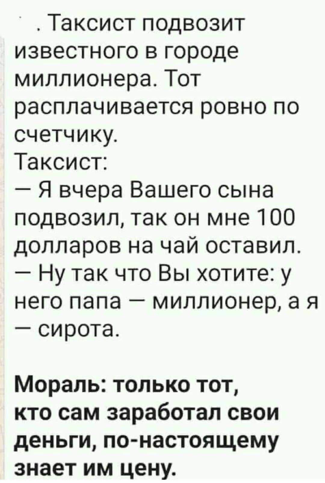 таксист подвозит известного в городе миллионера. Тот расплачивается ровно по счетчику. Таксист:  я вчера вашего сына подвозил, так он мне 100 долларов на чай оставил.  Ну так что вы хотите: у него папа  миллионер, а я  сирота. Мораль: только тот, кто сам заработал свои деньги, понастоящему знает им цену.